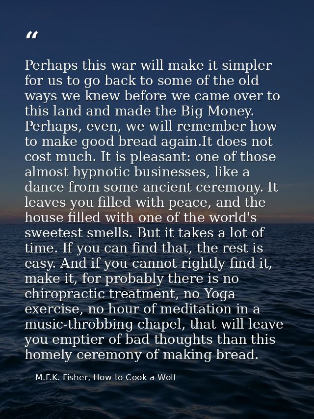 Perhaps this war will make it simpler for us to go back to some of the old ways we knew before we came over to this land — M.F.K. Fisher, How to Cook a Wolf