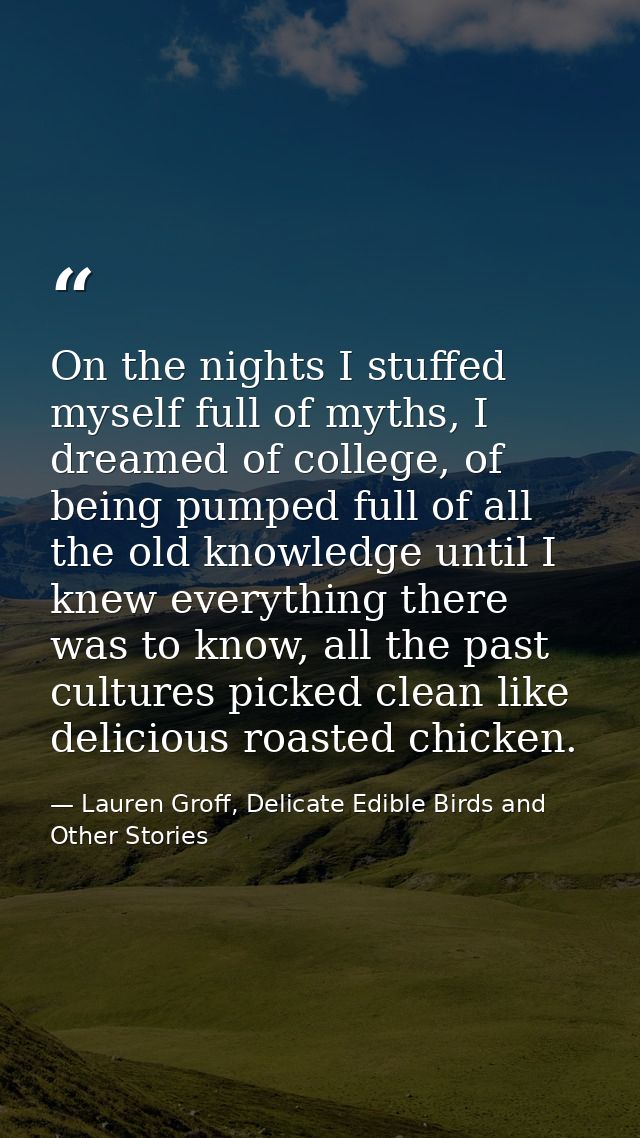 On the nights I stuffed myself full of myths, I dreamed of college, of being pumped full of all the old knowledge until  — Lauren Groff, Delicate Edible Birds and Other Stories