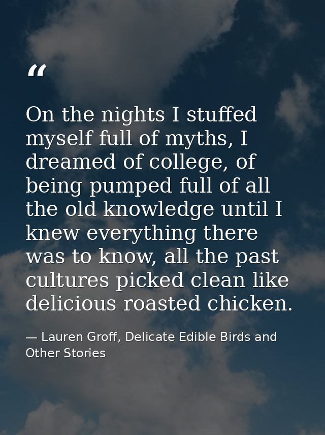 On the nights I stuffed myself full of myths, I dreamed of college, of being pumped full of all the old knowledge until  — Lauren Groff, Delicate Edible Birds and Other Stories