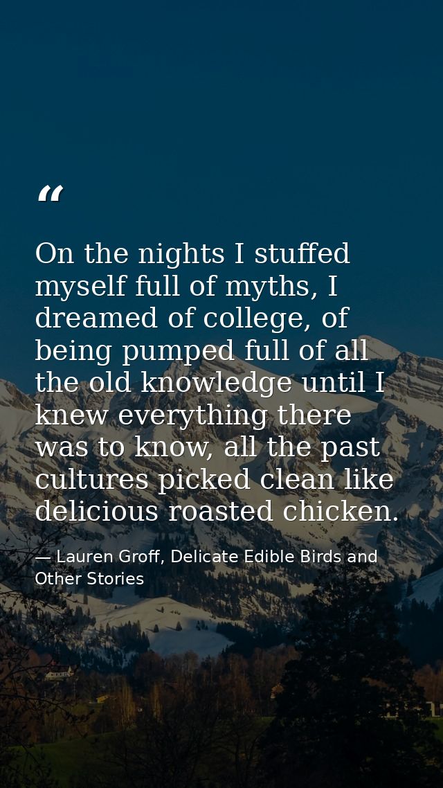 On the nights I stuffed myself full of myths, I dreamed of college, of being pumped full of all the old knowledge until  — Lauren Groff, Delicate Edible Birds and Other Stories