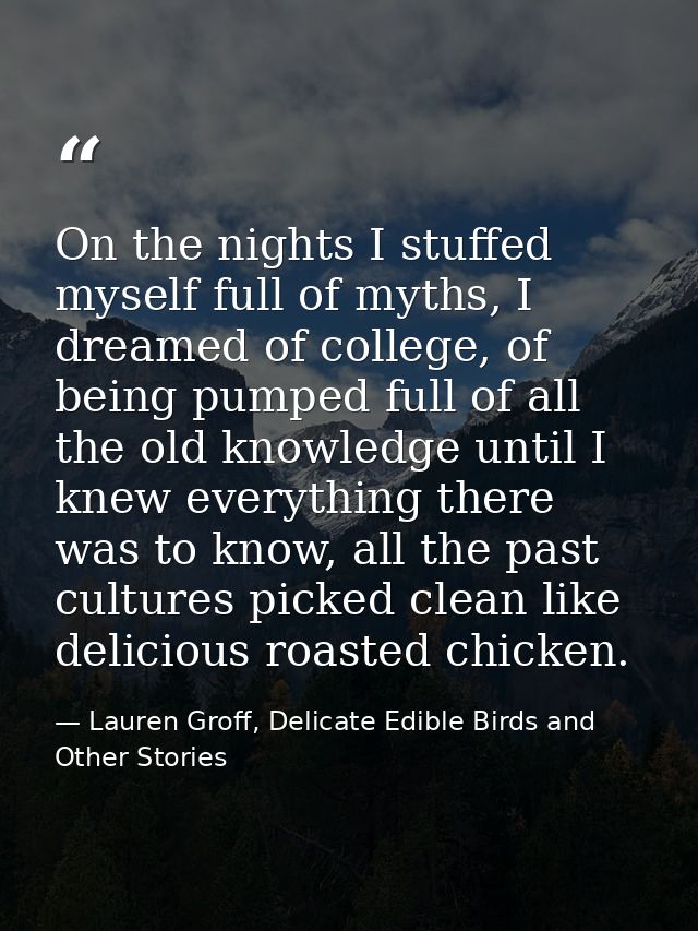 On the nights I stuffed myself full of myths, I dreamed of college, of being pumped full of all the old knowledge until  — Lauren Groff, Delicate Edible Birds and Other Stories
