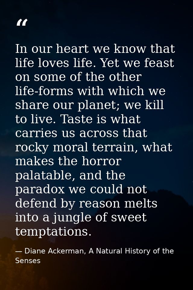 In our heart we know that life loves life. Yet we feast on some of the other life-forms with which we share our planet;  — Diane Ackerman, A Natural History of the Senses