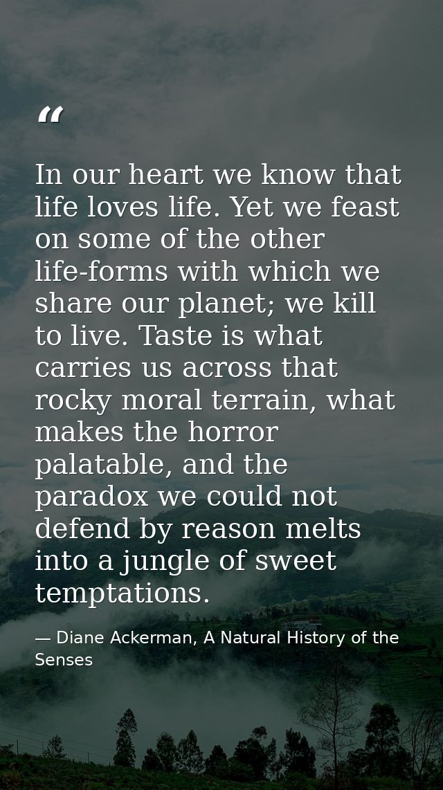 In our heart we know that life loves life. Yet we feast on some of the other life-forms with which we share our planet;  — Diane Ackerman, A Natural History of the Senses