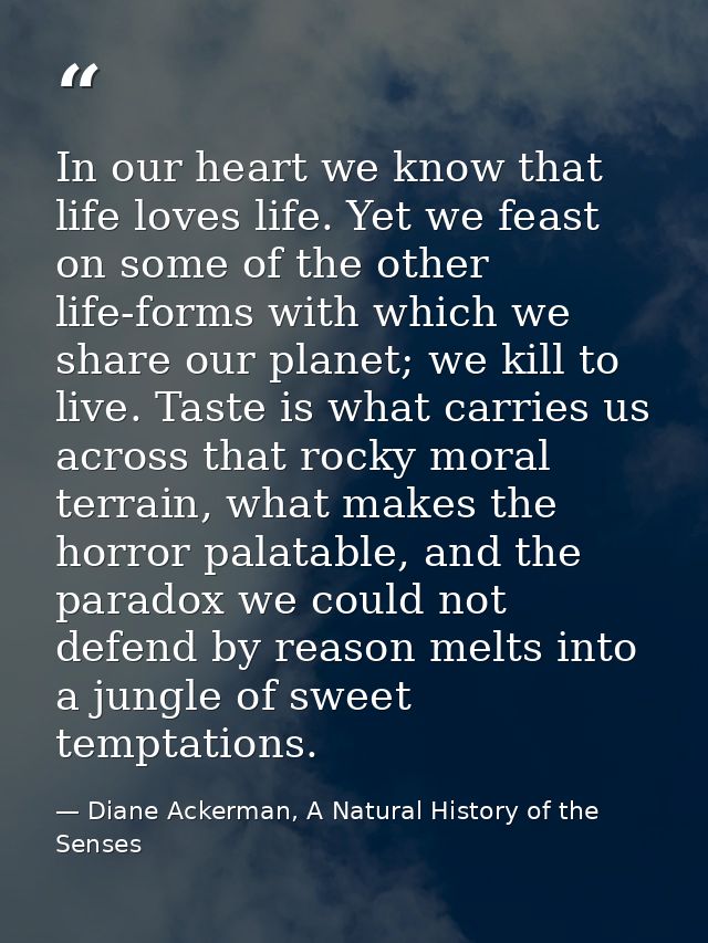 In our heart we know that life loves life. Yet we feast on some of the other life-forms with which we share our planet;  — Diane Ackerman, A Natural History of the Senses