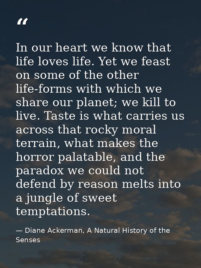 In our heart we know that life loves life. Yet we feast on some of the other life-forms with which we share our planet;  — Diane Ackerman, A Natural History of the Senses