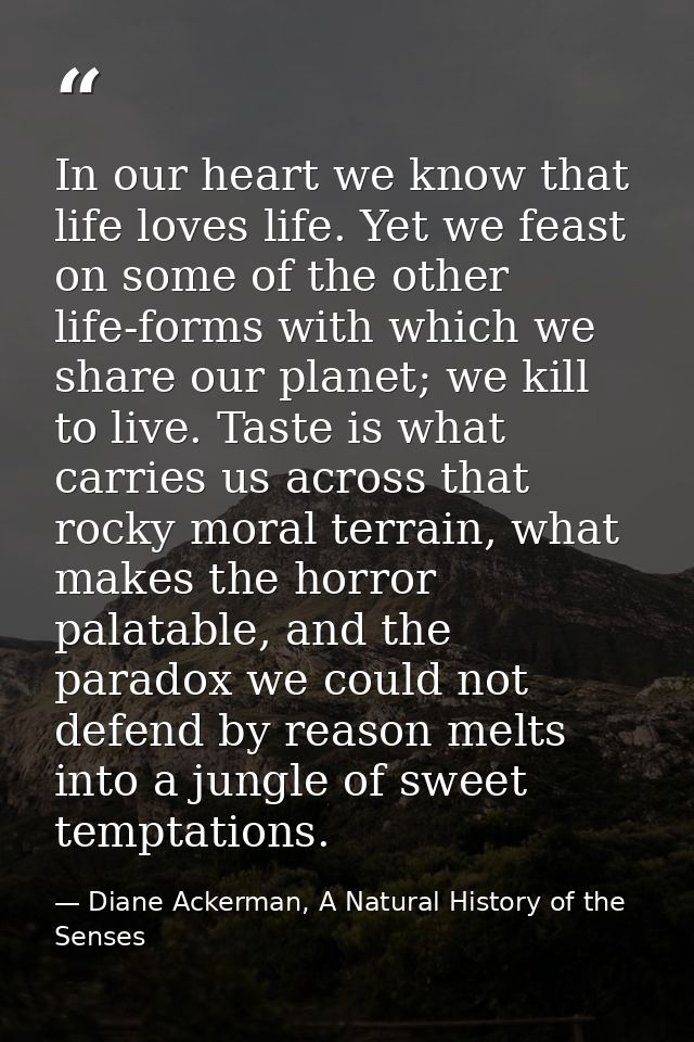 In our heart we know that life loves life. Yet we feast on some of the other life-forms with which we share our planet;  — Diane Ackerman, A Natural History of the Senses