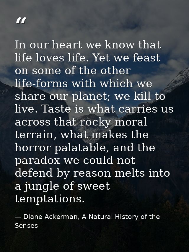 In our heart we know that life loves life. Yet we feast on some of the other life-forms with which we share our planet;  — Diane Ackerman, A Natural History of the Senses