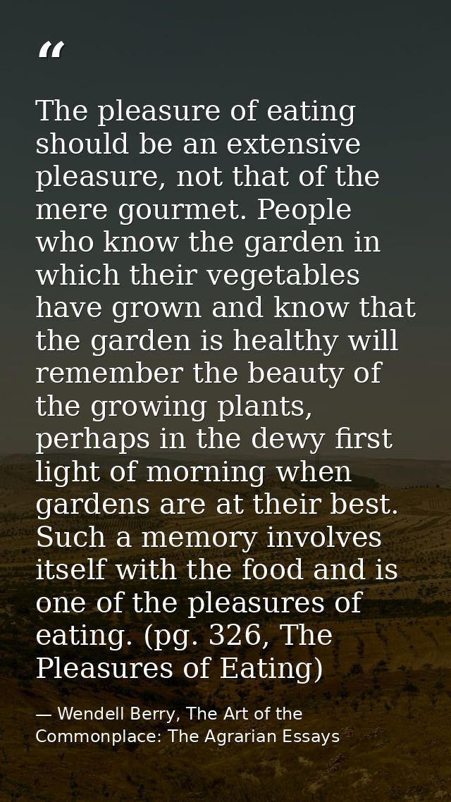 The pleasure of eating should be an extensive pleasure, not that of the mere gourmet. People who know the garden in whic — Wendell Berry, The Art of the Commonplace: The Agrarian Essays
