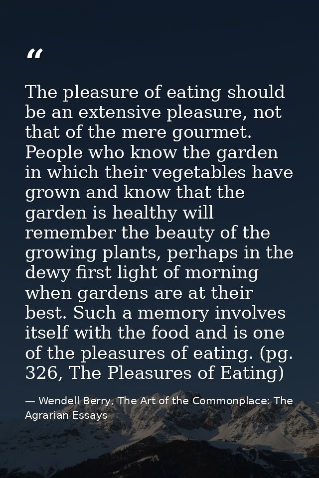 The pleasure of eating should be an extensive pleasure, not that of the mere gourmet. People who know the garden in whic — Wendell Berry, The Art of the Commonplace: The Agrarian Essays