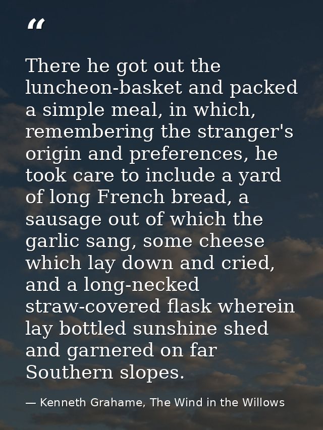 There he got out the luncheon-basket and packed a simple meal, in which, remembering the stranger's origin and preferenc — Kenneth Grahame, The Wind in the Willows