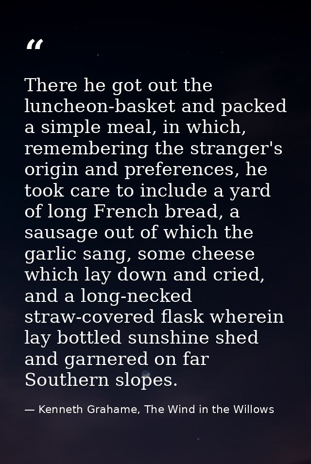There he got out the luncheon-basket and packed a simple meal, in which, remembering the stranger's origin and preferenc — Kenneth Grahame, The Wind in the Willows