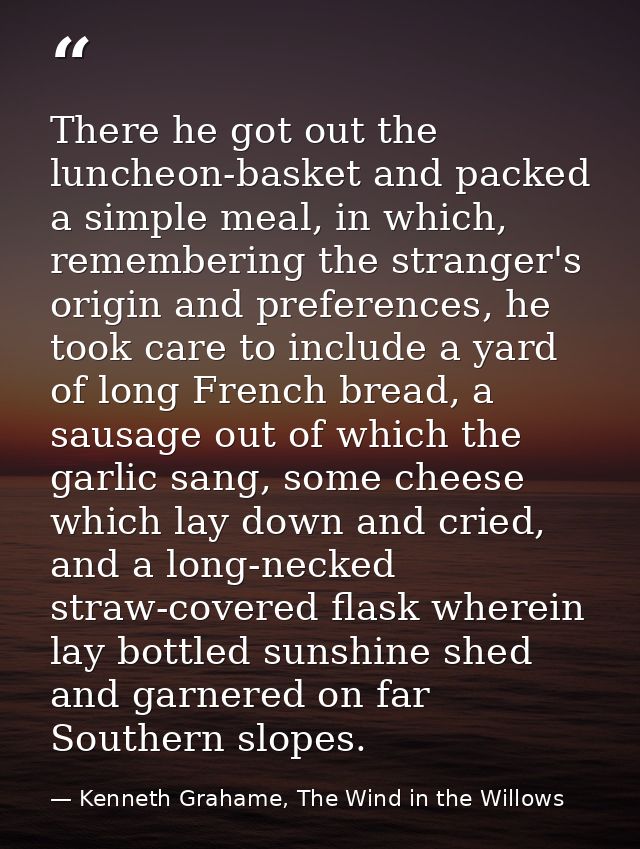 There he got out the luncheon-basket and packed a simple meal, in which, remembering the stranger's origin and preferenc — Kenneth Grahame, The Wind in the Willows