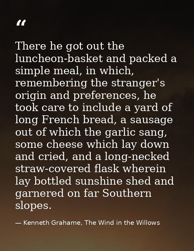 There he got out the luncheon-basket and packed a simple meal, in which, remembering the stranger's origin and preferenc — Kenneth Grahame, The Wind in the Willows
