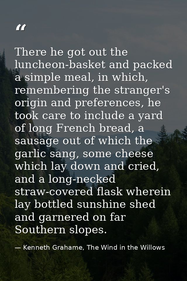 There he got out the luncheon-basket and packed a simple meal, in which, remembering the stranger's origin and preferenc — Kenneth Grahame, The Wind in the Willows