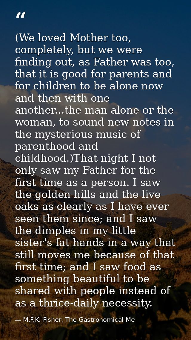 (We loved Mother too, completely, but we were finding out, as Father was too, that it is good for parents and for childr — M.F.K. Fisher, The Gastronomical Me