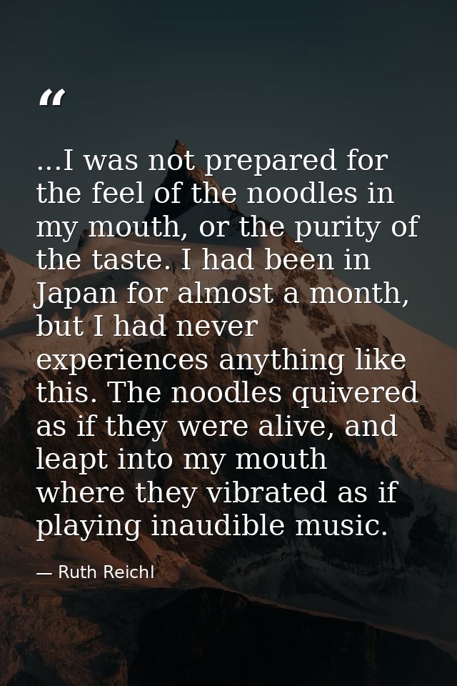 ...I was not prepared for the feel of the noodles in my mouth, or the purity of the taste. I had been in Japan for almos — Ruth Reichl