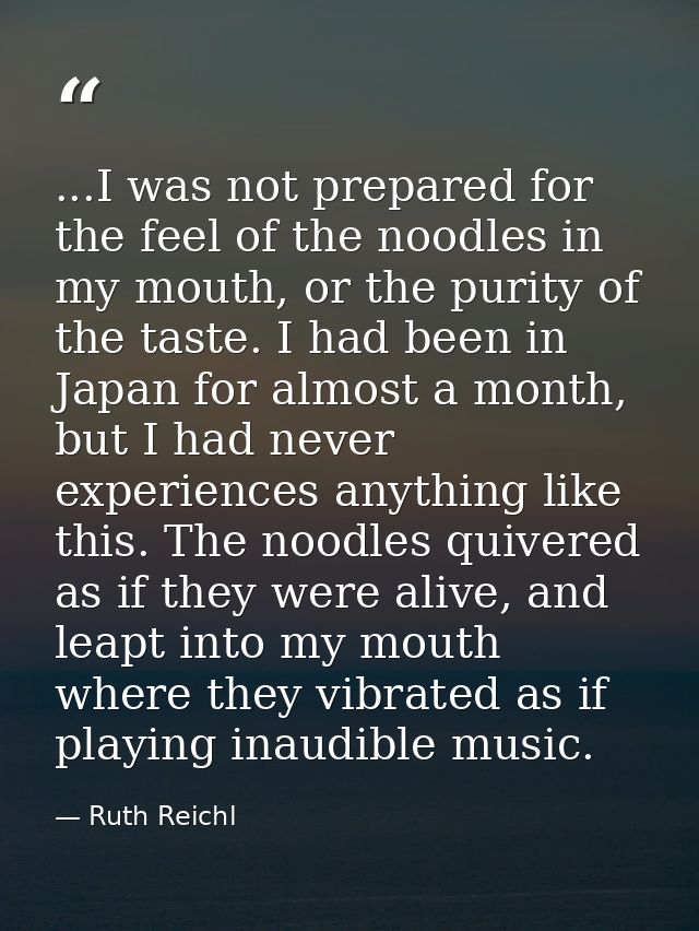 ...I was not prepared for the feel of the noodles in my mouth, or the purity of the taste. I had been in Japan for almos — Ruth Reichl