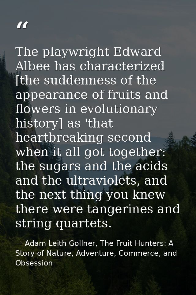 The playwright Edward Albee has characterized [the suddenness of the appearance of fruits and flowers in evolutionary hi — Adam Leith Gollner, The Fruit Hunters: A Story of Nature, Adventure, Commerce, and Obsession