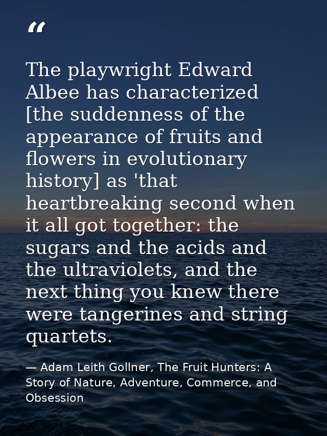 The playwright Edward Albee has characterized [the suddenness of the appearance of fruits and flowers in evolutionary hi — Adam Leith Gollner, The Fruit Hunters: A Story of Nature, Adventure, Commerce, and Obsession