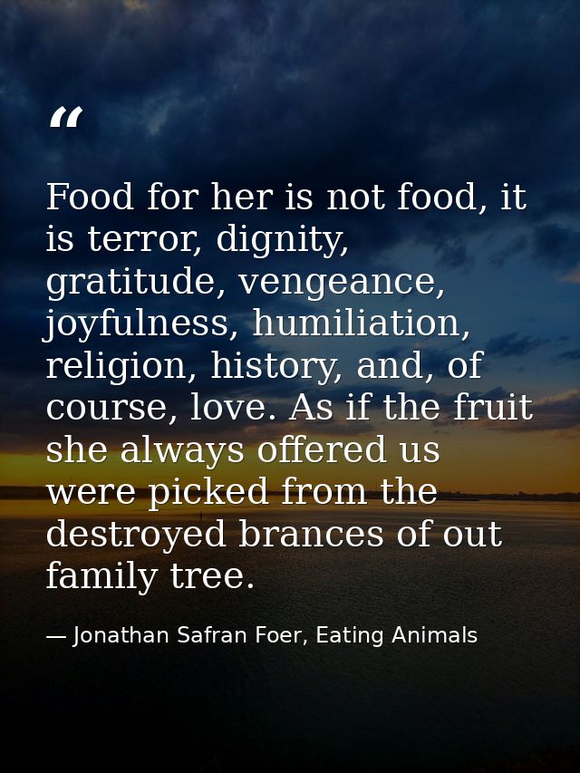 Food for her is not food, it is terror, dignity, gratitude, vengeance, joyfulness, humiliation, religion, history, and,  — Jonathan Safran Foer, Eating Animals