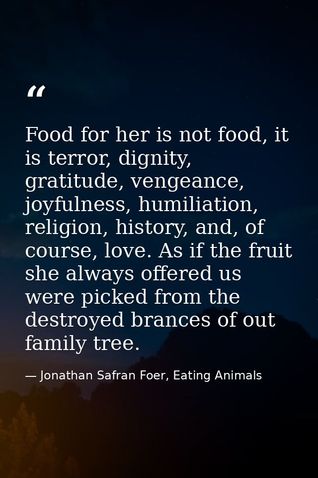 Food for her is not food, it is terror, dignity, gratitude, vengeance, joyfulness, humiliation, religion, history, and,  — Jonathan Safran Foer, Eating Animals