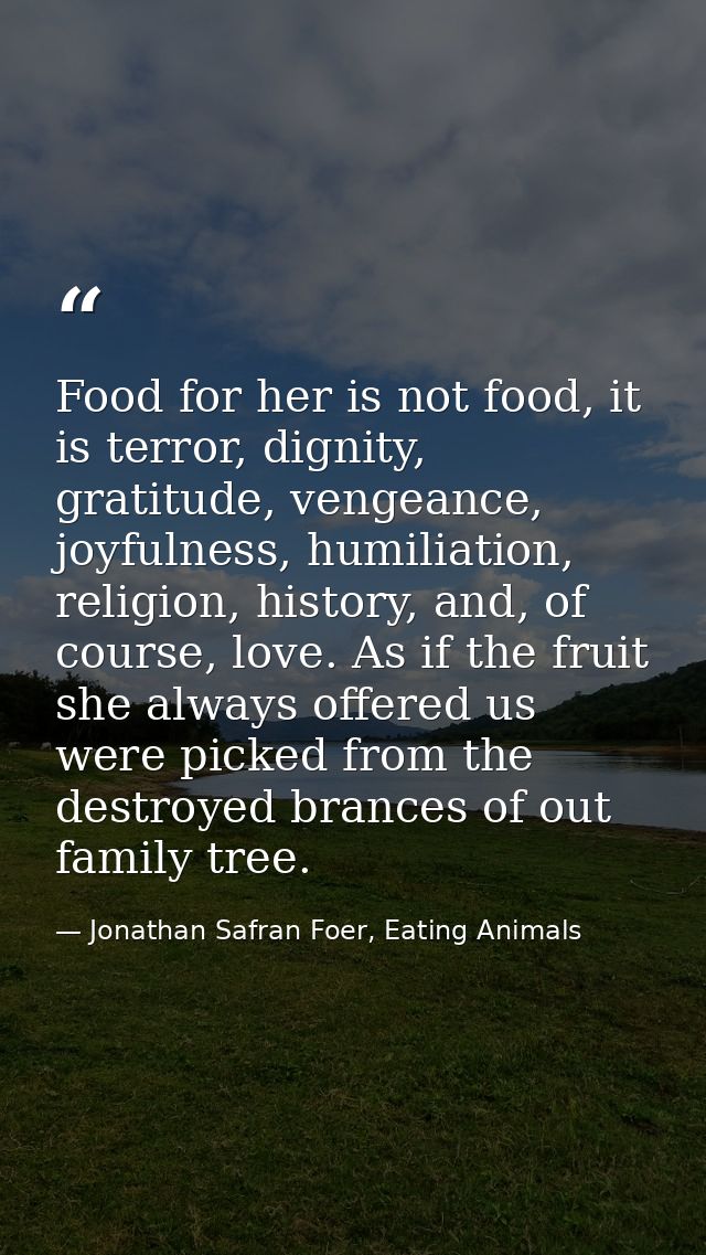 Food for her is not food, it is terror, dignity, gratitude, vengeance, joyfulness, humiliation, religion, history, and,  — Jonathan Safran Foer, Eating Animals