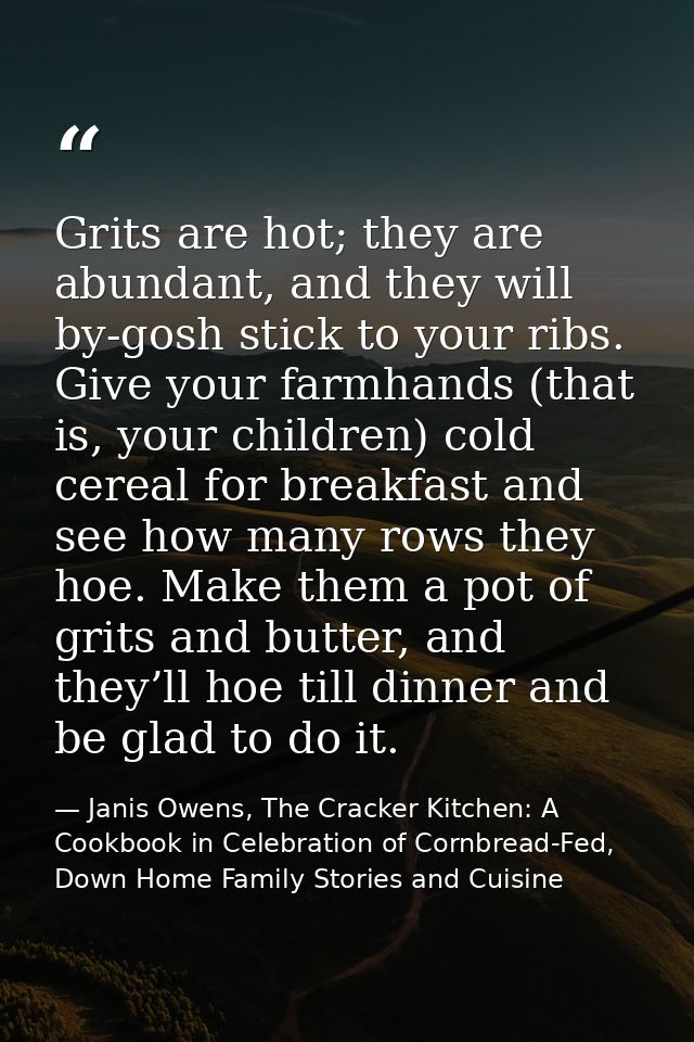 Grits are hot; they are abundant, and they will by-gosh stick to your ribs. Give your farmhands (that is, your children) — Janis Owens, The Cracker Kitchen: A Cookbook in Celebration of Cornbread-Fed, Down Home Family Stories and Cuisine
