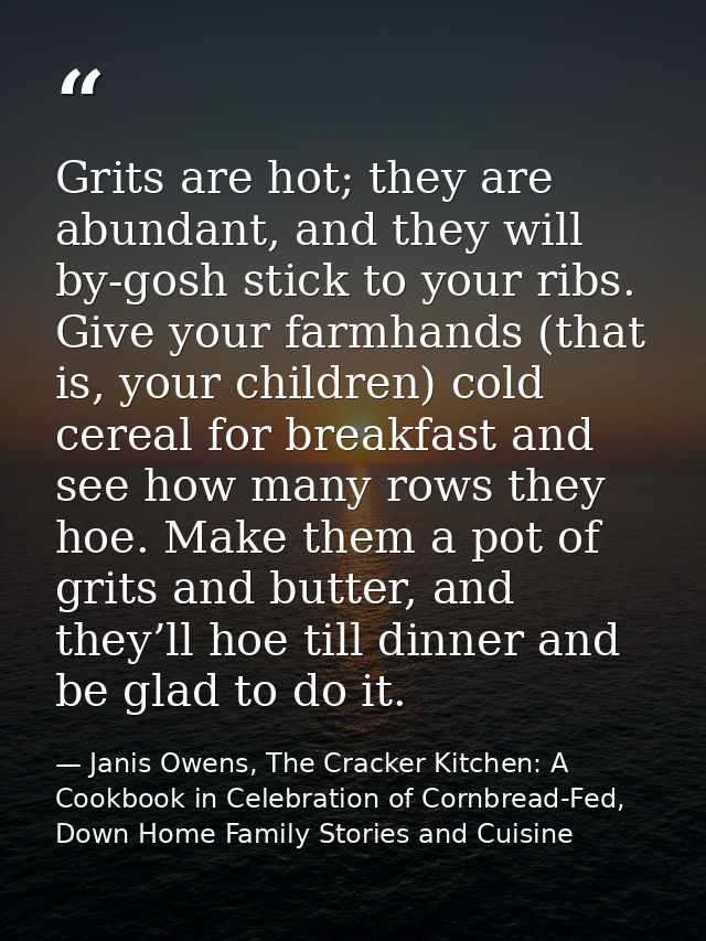 Grits are hot; they are abundant, and they will by-gosh stick to your ribs. Give your farmhands (that is, your children) — Janis Owens, The Cracker Kitchen: A Cookbook in Celebration of Cornbread-Fed, Down Home Family Stories and Cuisine