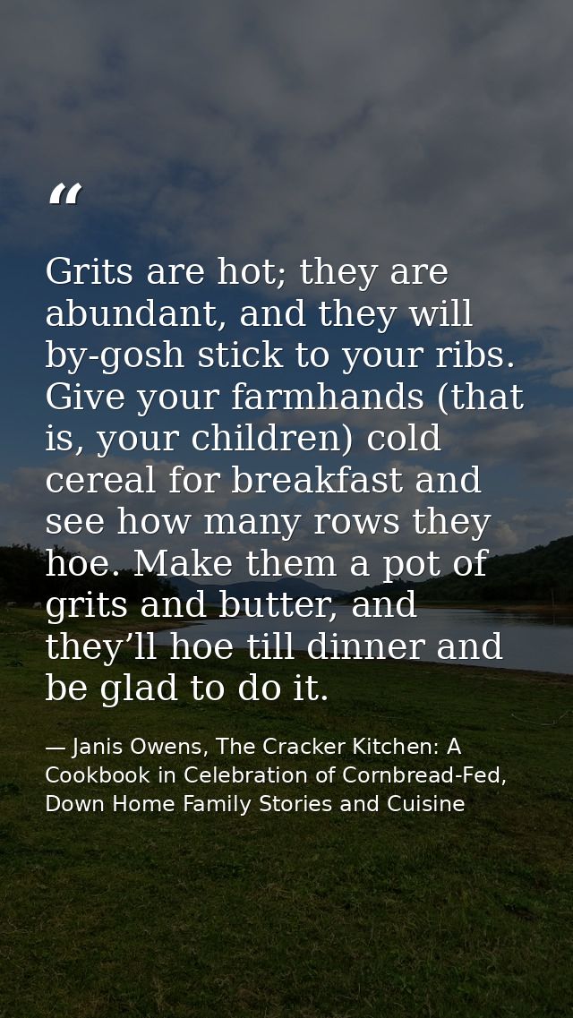 Grits are hot; they are abundant, and they will by-gosh stick to your ribs. Give your farmhands (that is, your children) — Janis Owens, The Cracker Kitchen: A Cookbook in Celebration of Cornbread-Fed, Down Home Family Stories and Cuisine