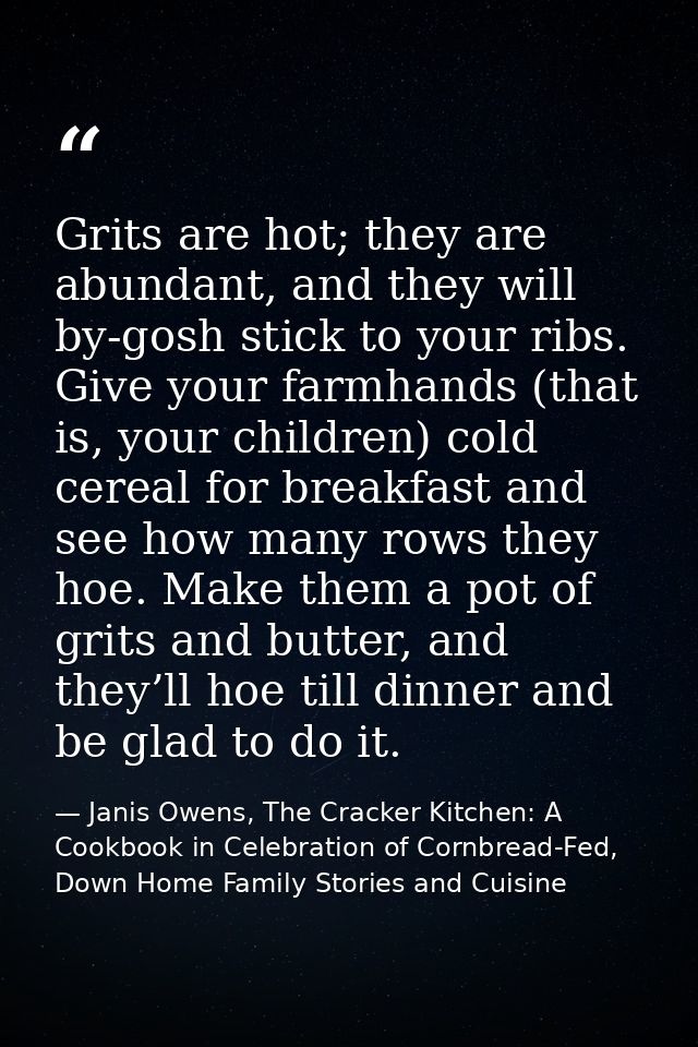 Grits are hot; they are abundant, and they will by-gosh stick to your ribs. Give your farmhands (that is, your children) — Janis Owens, The Cracker Kitchen: A Cookbook in Celebration of Cornbread-Fed, Down Home Family Stories and Cuisine