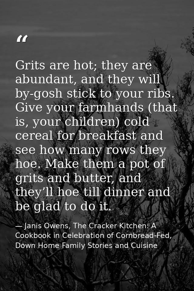 Grits are hot; they are abundant, and they will by-gosh stick to your ribs. Give your farmhands (that is, your children) — Janis Owens, The Cracker Kitchen: A Cookbook in Celebration of Cornbread-Fed, Down Home Family Stories and Cuisine