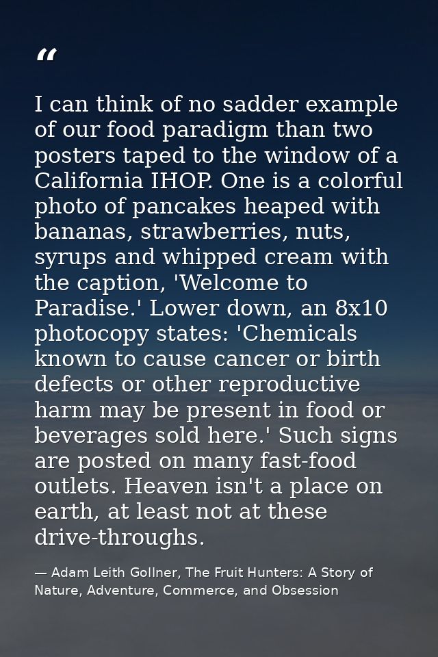 I can think of no sadder example of our food paradigm than two posters taped to the window of a California IHOP. One is  — Adam Leith Gollner, The Fruit Hunters: A Story of Nature, Adventure, Commerce, and Obsession