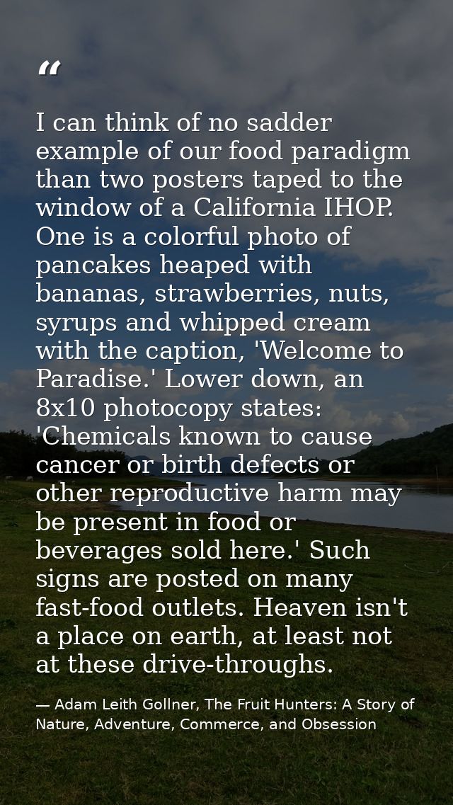 I can think of no sadder example of our food paradigm than two posters taped to the window of a California IHOP. One is  — Adam Leith Gollner, The Fruit Hunters: A Story of Nature, Adventure, Commerce, and Obsession