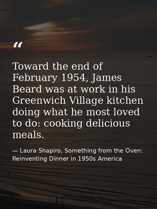 Toward the end of February 1954, James Beard was at work in his Greenwich Village kitchen doing what he most loved to do — Laura Shapiro, Something from the Oven: Reinventing Dinner in 1950s America