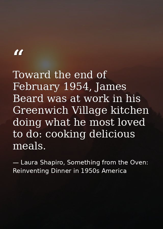 Toward the end of February 1954, James Beard was at work in his Greenwich Village kitchen doing what he most loved to do — Laura Shapiro, Something from the Oven: Reinventing Dinner in 1950s America