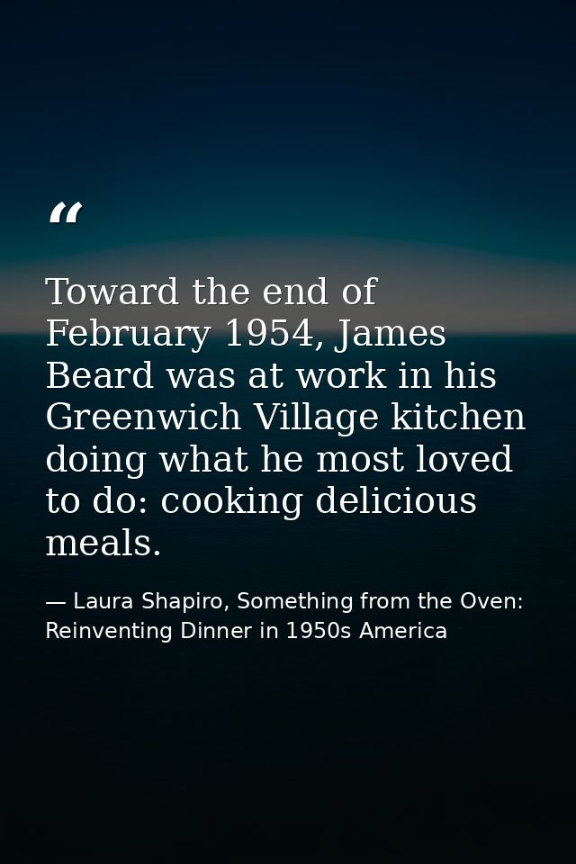 Toward the end of February 1954, James Beard was at work in his Greenwich Village kitchen doing what he most loved to do — Laura Shapiro, Something from the Oven: Reinventing Dinner in 1950s America