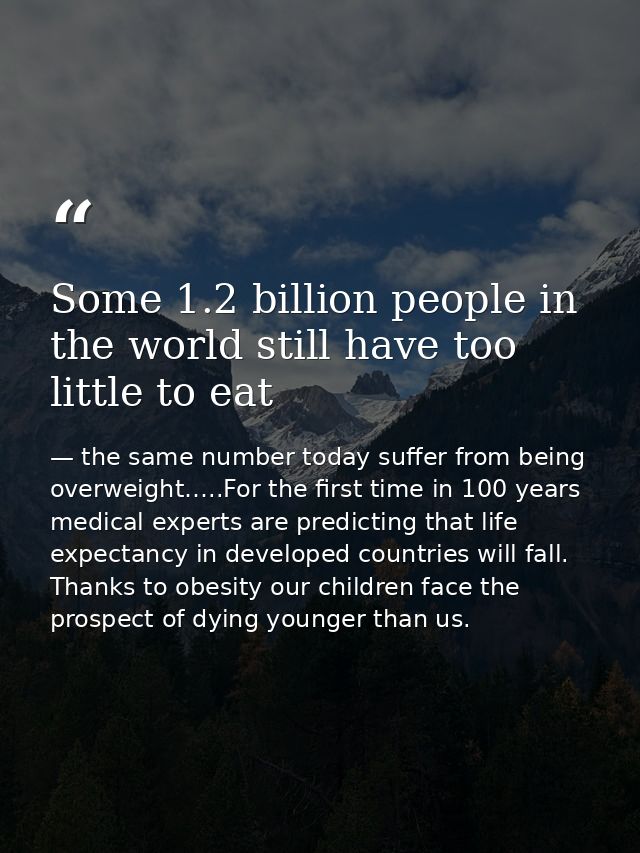 Some 1.2 billion people in the world still have too little to eat — the same number today suffer from being overweight…..For the first time in 100 years medical experts are predicting that life expectancy in developed countries will fall. Thanks to obesity our children face the prospect of dying younger than us.