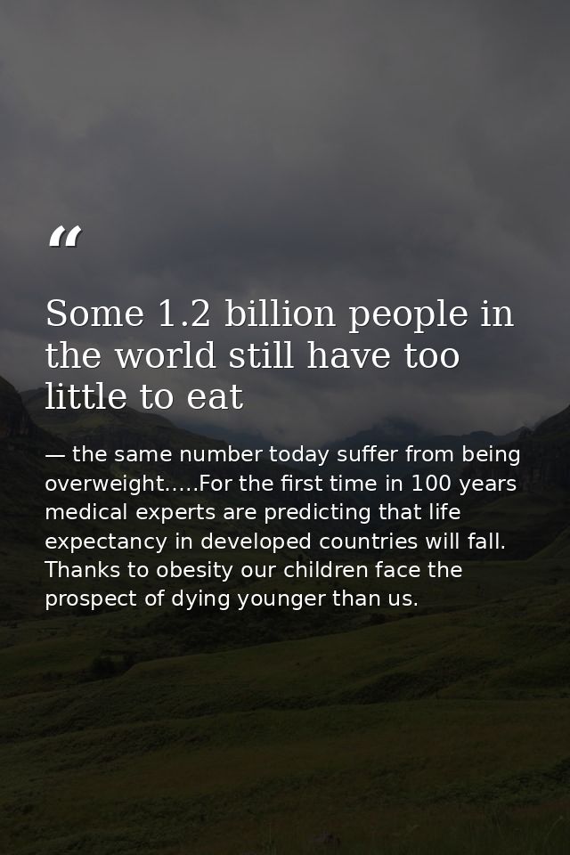 Some 1.2 billion people in the world still have too little to eat — the same number today suffer from being overweight…..For the first time in 100 years medical experts are predicting that life expectancy in developed countries will fall. Thanks to obesity our children face the prospect of dying younger than us.