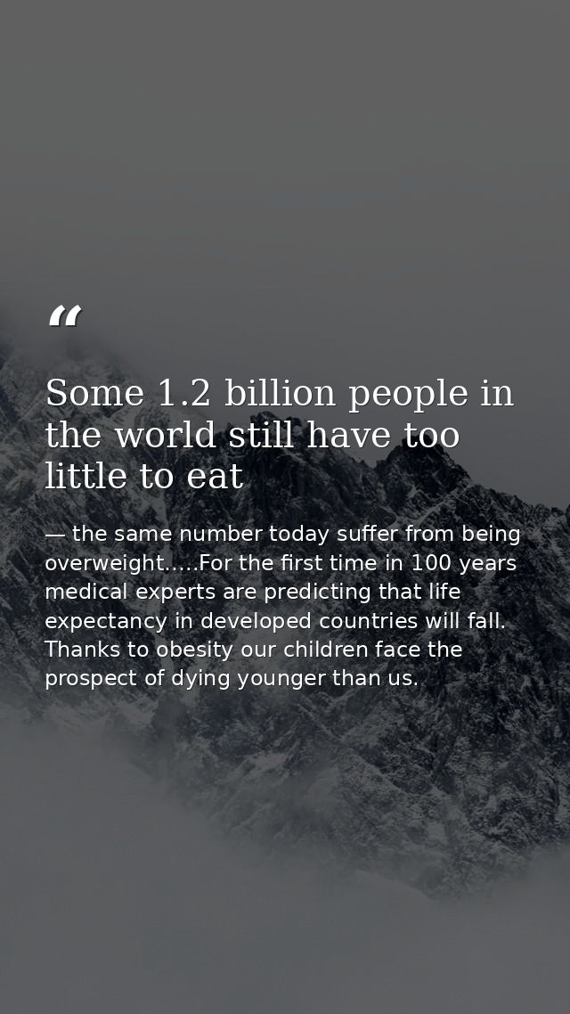 Some 1.2 billion people in the world still have too little to eat — the same number today suffer from being overweight…..For the first time in 100 years medical experts are predicting that life expectancy in developed countries will fall. Thanks to obesity our children face the prospect of dying younger than us.