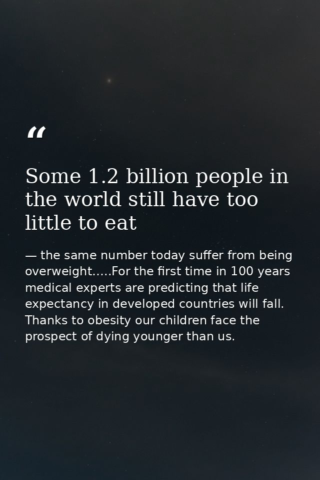 Some 1.2 billion people in the world still have too little to eat — the same number today suffer from being overweight…..For the first time in 100 years medical experts are predicting that life expectancy in developed countries will fall. Thanks to obesity our children face the prospect of dying younger than us.