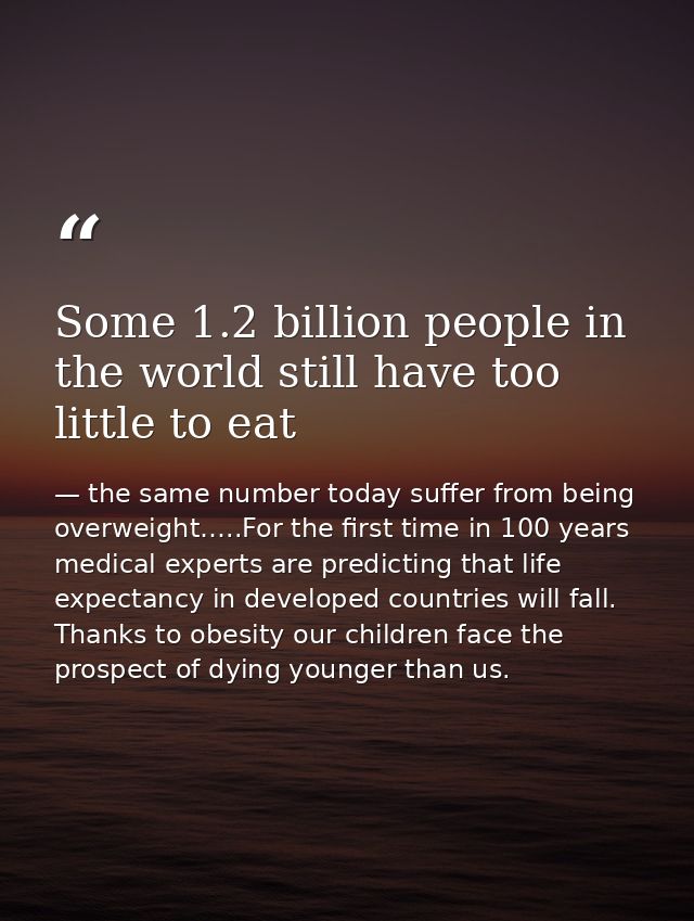 Some 1.2 billion people in the world still have too little to eat — the same number today suffer from being overweight…..For the first time in 100 years medical experts are predicting that life expectancy in developed countries will fall. Thanks to obesity our children face the prospect of dying younger than us.