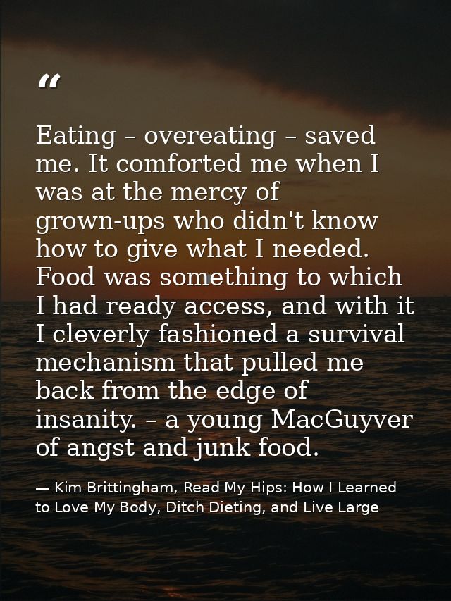 Eating – overeating – saved me. It comforted me when I was at the mercy of grown-ups who didn't know how to give what I  — Kim Brittingham, Read My Hips: How I Learned to Love My Body, Ditch Dieting, and Live Large