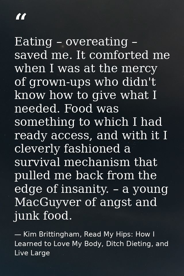 Eating – overeating – saved me. It comforted me when I was at the mercy of grown-ups who didn't know how to give what I  — Kim Brittingham, Read My Hips: How I Learned to Love My Body, Ditch Dieting, and Live Large