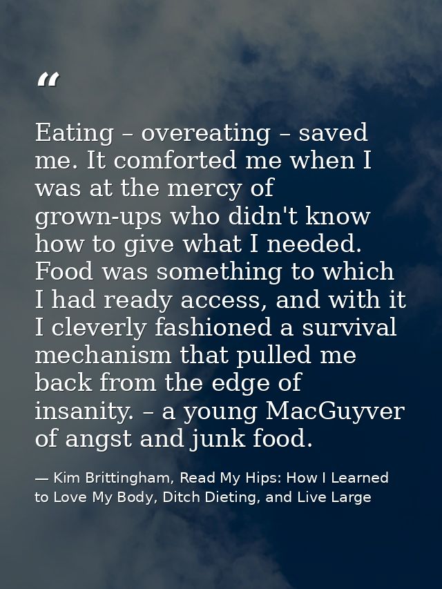 Eating – overeating – saved me. It comforted me when I was at the mercy of grown-ups who didn't know how to give what I  — Kim Brittingham, Read My Hips: How I Learned to Love My Body, Ditch Dieting, and Live Large