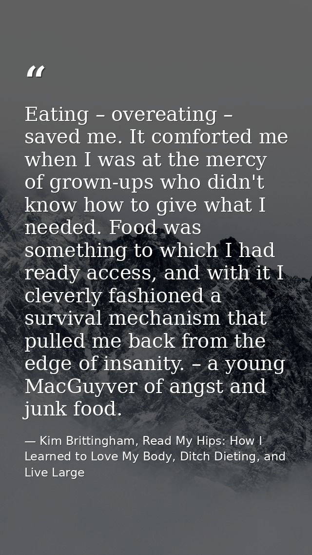 Eating – overeating – saved me. It comforted me when I was at the mercy of grown-ups who didn't know how to give what I  — Kim Brittingham, Read My Hips: How I Learned to Love My Body, Ditch Dieting, and Live Large