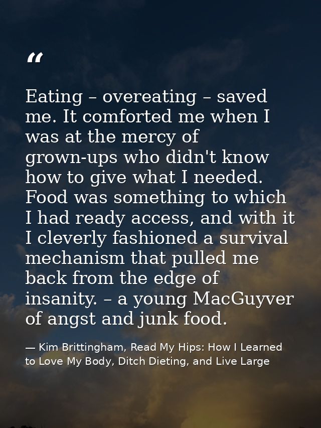 Eating – overeating – saved me. It comforted me when I was at the mercy of grown-ups who didn't know how to give what I  — Kim Brittingham, Read My Hips: How I Learned to Love My Body, Ditch Dieting, and Live Large