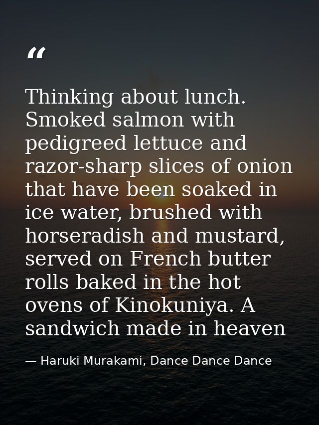 Thinking about lunch. Smoked salmon with pedigreed lettuce and razor-sharp slices of onion that have been soaked in ice  — Haruki Murakami, Dance Dance Dance