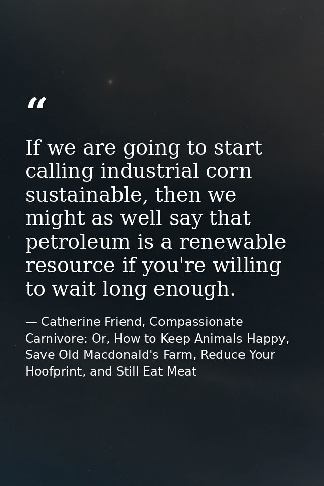 If we are going to start calling industrial corn sustainable, then we might as well say that petroleum is a renewable re — Catherine Friend, Compassionate Carnivore: Or, How to Keep Animals Happy, Save Old Macdonald's Farm, Reduce Your Hoofprint, and Still Eat Meat