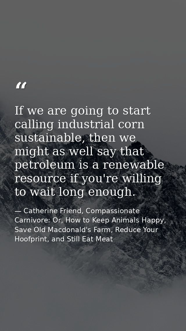 If we are going to start calling industrial corn sustainable, then we might as well say that petroleum is a renewable re — Catherine Friend, Compassionate Carnivore: Or, How to Keep Animals Happy, Save Old Macdonald's Farm, Reduce Your Hoofprint, and Still Eat Meat
