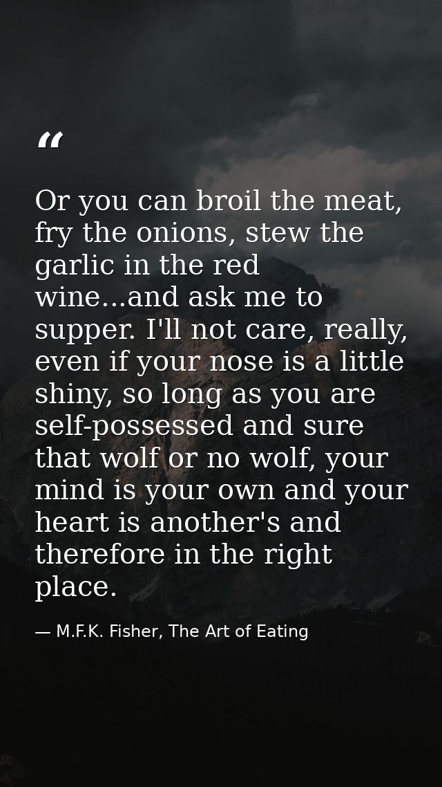 Or you can broil the meat, fry the onions, stew the garlic in the red wine...and ask me to supper. I'll not care, really — M.F.K. Fisher, The Art of Eating